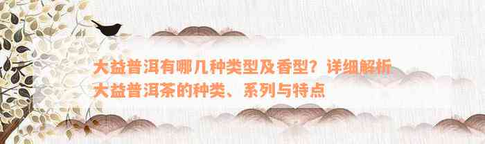 大益普洱有哪几种类型及香型？详细解析大益普洱茶的种类、系列与特点