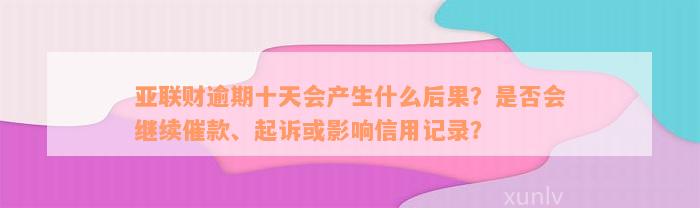 亚联财逾期十天会产生什么后果？是否会继续催款、起诉或影响信用记录？