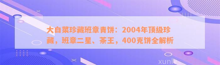 大白菜珍藏班章青饼：2004年顶级珍藏，班章二星、茶王，400克饼全解析