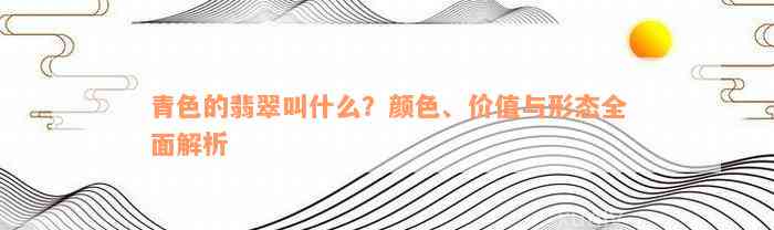 青色的翡翠叫什么？颜色、价值与形态全面解析