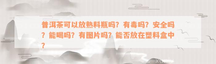 普洱茶可以放熟料瓶吗？有毒吗？安全吗？能喝吗？有图片吗？能否放在塑料盒中？