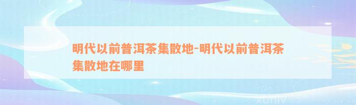 明代以前普洱茶集散地-明代以前普洱茶集散地在哪里