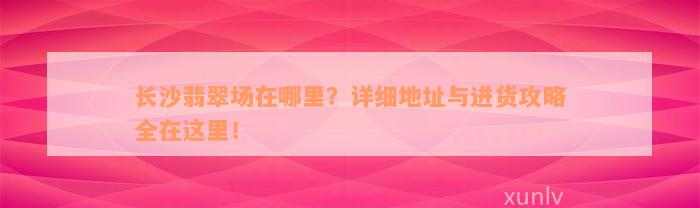 长沙翡翠场在哪里？详细地址与进货攻略全在这里！