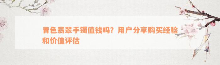 青色翡翠手镯值钱吗？用户分享购买经验和价值评估