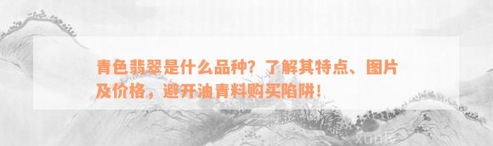 青色翡翠是什么品种？了解其特点、图片及价格，避开油青料购买陷阱！