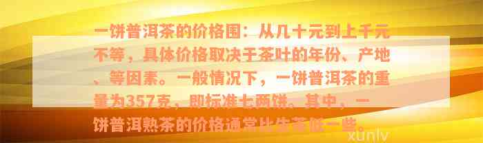 一饼普洱茶的价格围：从几十元到上千元不等，具体价格取决于茶叶的年份、产地、等因素。一般情况下，一饼普洱茶的重量为357克，即标准七两饼。其中，一饼普洱熟茶的价格通常比生茶低一些。