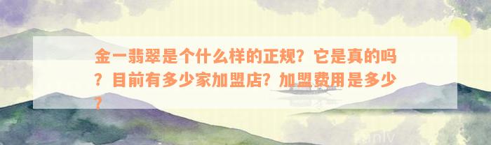 金一翡翠是个什么样的正规？它是真的吗？目前有多少家加盟店？加盟费用是多少？