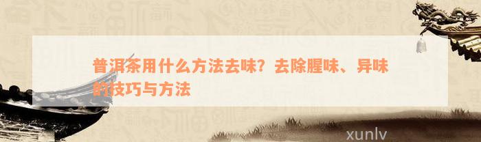 普洱茶用什么方法去味？去除腥味、异味的技巧与方法