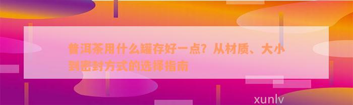 普洱茶用什么罐存好一点？从材质、大小到密封方式的选择指南