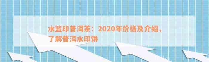 水篮印普洱茶：2020年价格及介绍，了解普洱水印饼