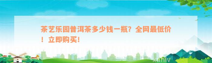 茶艺乐园普洱茶多少钱一瓶？全网最低价！立即购买！