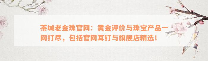 茶城老金珠官网：黄金评价与珠宝产品一网打尽，包括官网耳钉与旗舰店精选！