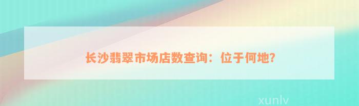 长沙翡翠市场店数查询：位于何地？