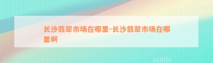 长沙翡翠市场在哪里-长沙翡翠市场在哪里啊