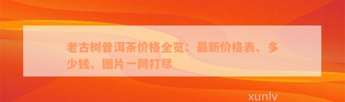 老古树普洱茶价格全览：最新价格表、多少钱、图片一网打尽