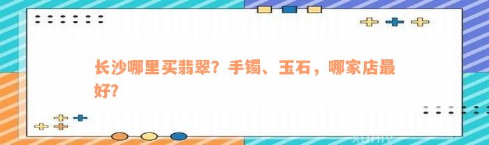 长沙哪里买翡翠？手镯、玉石，哪家店最好？