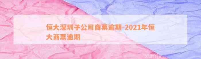 恒大深圳子公司商票逾期-2021年恒大商票逾期