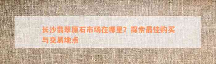 长沙翡翠原石市场在哪里？探索最佳购买与交易地点