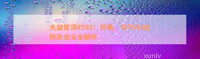 大益普洱8582：价格、与7542比较及含义全解析