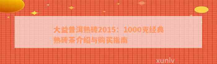 大益普洱熟砖2015：1000克经典熟砖茶介绍与购买指南