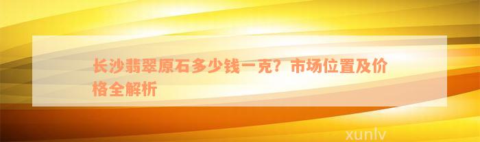 长沙翡翠原石多少钱一克？市场位置及价格全解析