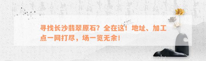 寻找长沙翡翠原石？全在这！地址、加工点一网打尽，场一览无余！