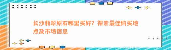 长沙翡翠原石哪里买好？探索最佳购买地点及市场信息