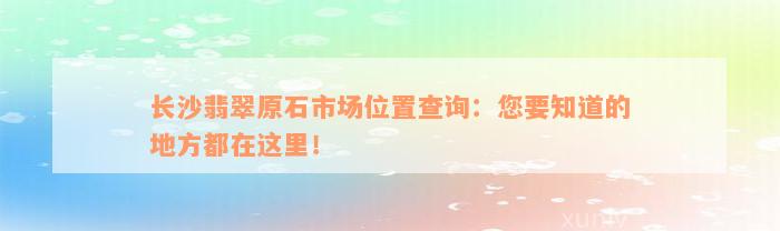 长沙翡翠原石市场位置查询：您要知道的地方都在这里！