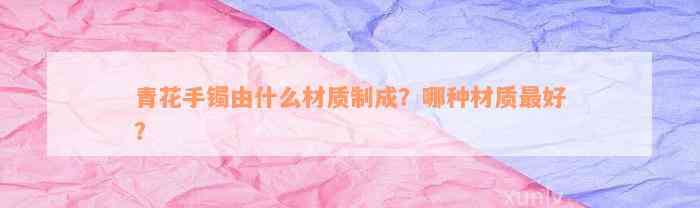 青花手镯由什么材质制成？哪种材质最好？