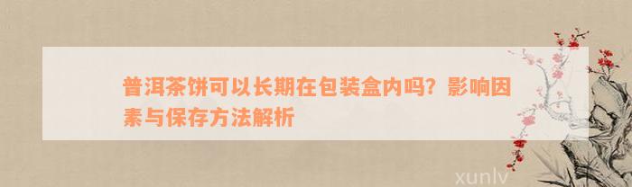 普洱茶饼可以长期在包装盒内吗？影响因素与保存方法解析