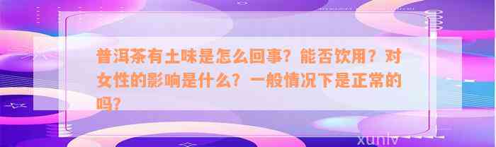 普洱茶有土味是怎么回事？能否饮用？对女性的影响是什么？一般情况下是正常的吗？