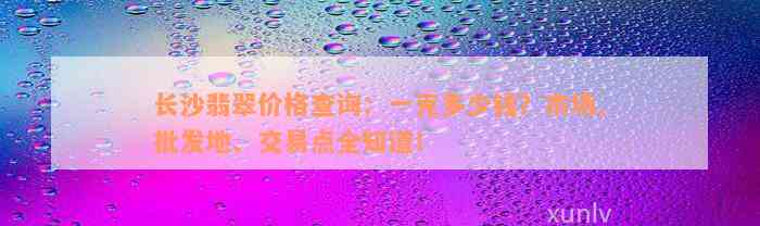 长沙翡翠价格查询：一克多少钱？市场、批发地、交易点全知道！