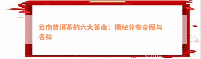 云南普洱茶的六大茶山：揭秘分布全图与名称