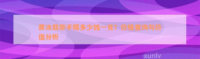 黑冰翡翠手镯多少钱一克？价格查询与价值分析