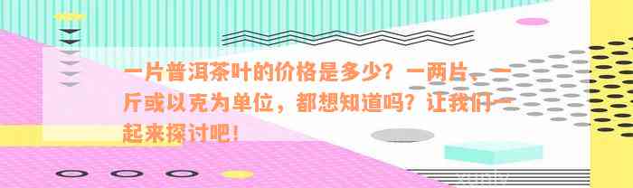 一片普洱茶叶的价格是多少？一两片、一斤或以克为单位，都想知道吗？让我们一起来探讨吧！