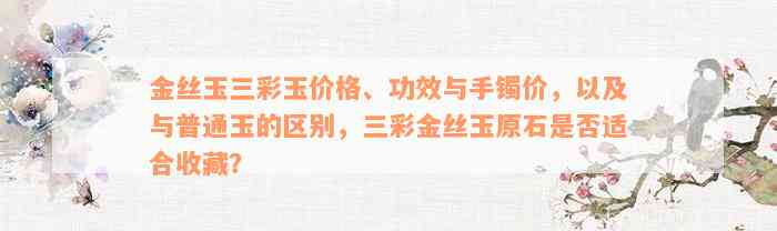 金丝玉三彩玉价格、功效与手镯价，以及与普通玉的区别，三彩金丝玉原石是否适合收藏？