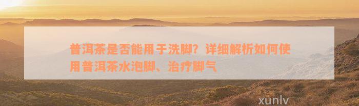 普洱茶是否能用于洗脚？详细解析如何使用普洱茶水泡脚、治疗脚气