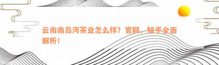 云南南岛河茶业怎么样？官网、知乎全面解析！