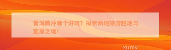 普洱腾冲哪个好玩？探索两地旅游胜地与宜居之地！