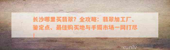 长沙哪里买翡翠？全攻略：翡翠加工厂、鉴定点、最佳购买地与手镯市场一网打尽！