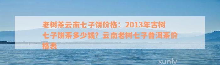 老树茶云南七子饼价格：2013年古树七子饼茶多少钱？云南老树七子普洱茶价格表