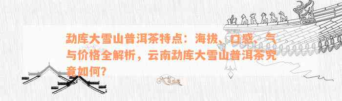 勐库大雪山普洱茶特点：海拔、口感、气与价格全解析，云南勐库大雪山普洱茶究竟如何？