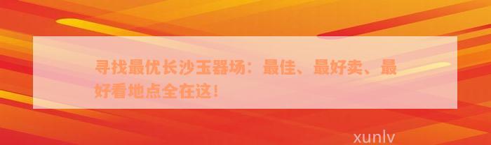 寻找最优长沙玉器场：最佳、最好卖、最好看地点全在这！