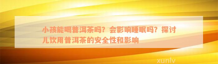 小孩能喝普洱茶吗？会影响睡眠吗？探讨儿饮用普洱茶的安全性和影响