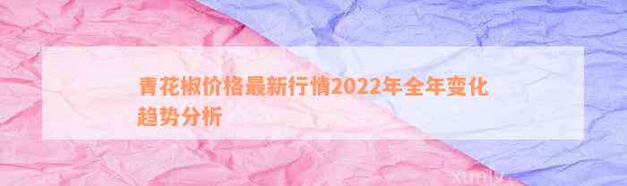 青花椒价格最新行情2022年全年变化趋势分析