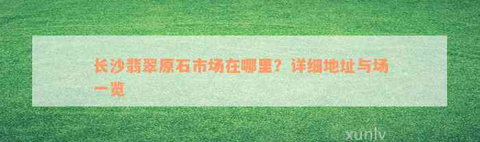 长沙翡翠原石市场在哪里？详细地址与场一览