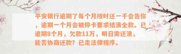 平安银行逾期了每个月按时还一千会告你，逾期一个月会被停卡要求结清全款。已逾期8个月，欠款11万，明日需还清，能否协商还款？已走法律程序。