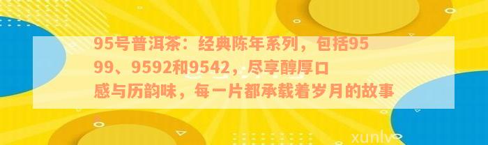 95号普洱茶：经典陈年系列，包括9599、9592和9542，尽享醇厚口感与历韵味，每一片都承载着岁月的故事。