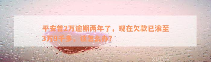 平安普2万逾期两年了，现在欠款已滚至3万9千多，该怎么办？