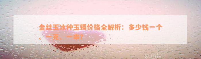 金丝玉冰种玉镯价格全解析：多少钱一个、一克、一串？